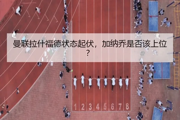 曼联拉什福德状态起伏，加纳乔是否该上位？